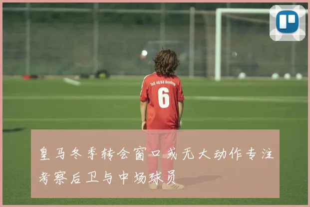 皇马冬季转会窗口或无大动作专注考察后卫与中场球员