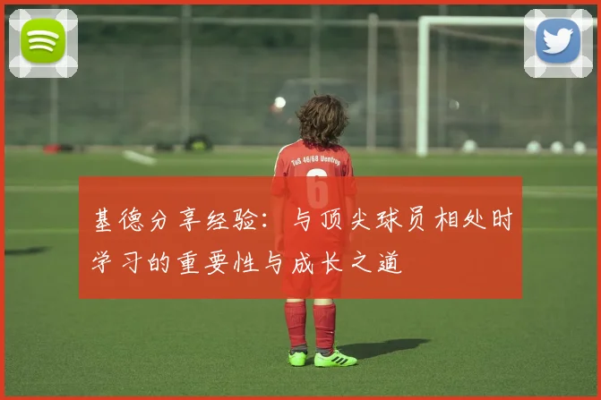 基德分享经验：与顶尖球员相处时学习的重要性与成长之道