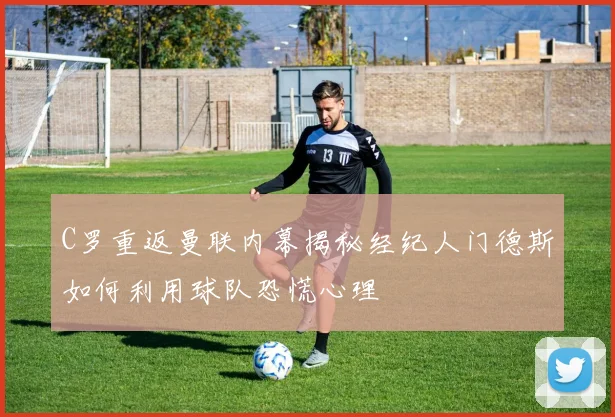 C罗重返曼联内幕揭秘经纪人门德斯如何利用球队恐慌心理