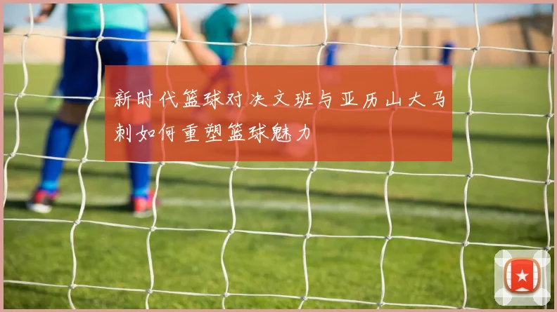 新时代篮球对决文班与亚历山大马刺如何重塑篮球魅力