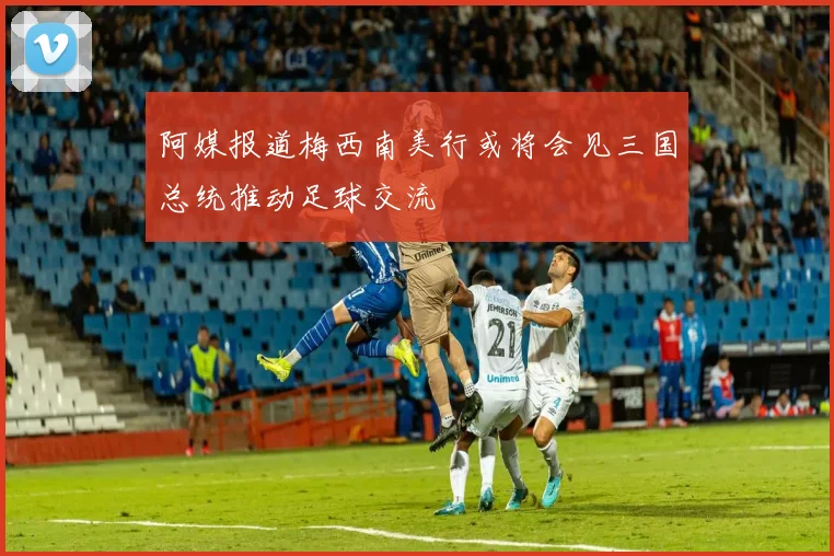 阿媒报道梅西南美行或将会见三国总统推动足球交流