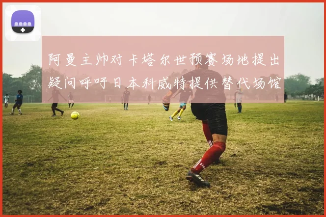 阿曼主帅对卡塔尔世预赛场地提出疑问呼吁日本科威特提供替代场馆