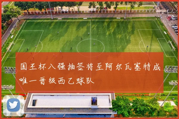 国王杯八强抽签将至阿尔瓦塞特成唯一晋级西乙球队