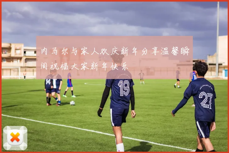内马尔与家人欢庆新年分享温馨瞬间祝福大家新年快乐