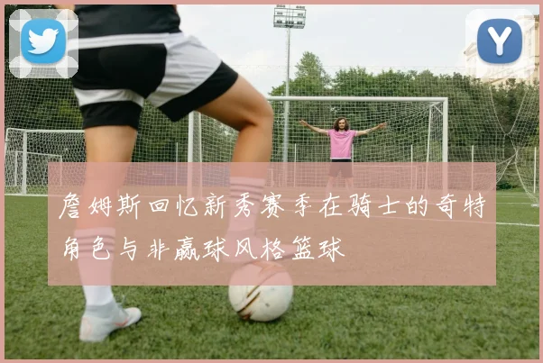 詹姆斯回忆新秀赛季在骑士的奇特角色与非赢球风格篮球