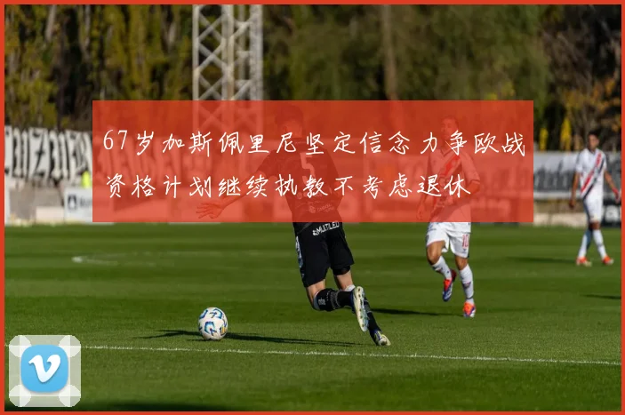 67岁加斯佩里尼坚定信念力争欧战资格计划继续执教不考虑退休
