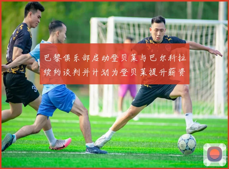 巴黎俱乐部启动登贝莱与巴尔科拉续约谈判并计划为登贝莱提升薪资待遇