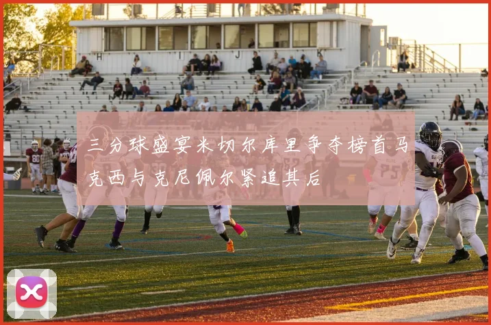 三分球盛宴米切尔库里争夺榜首马克西与克尼佩尔紧追其后