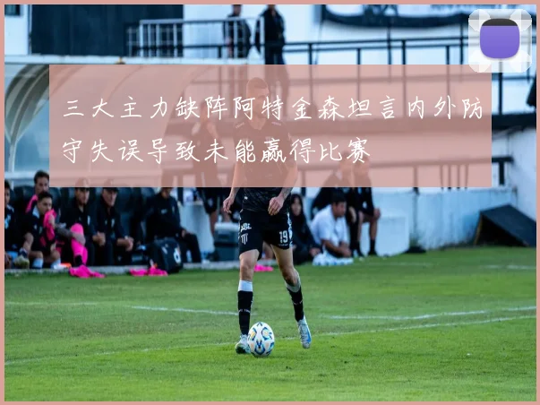 三大主力缺阵阿特金森坦言内外防守失误导致未能赢得比赛