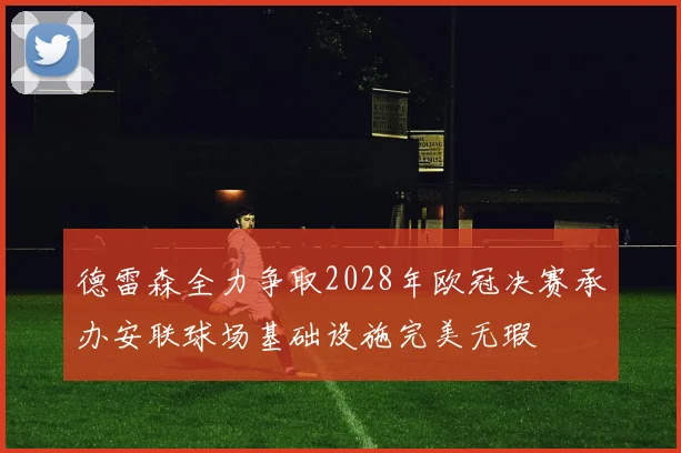 德雷森全力争取2028年欧冠决赛承办安联球场基础设施完美无瑕