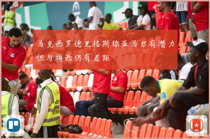 马克西罗德里格斯称亚马尔有潜力但与梅西仍有差距