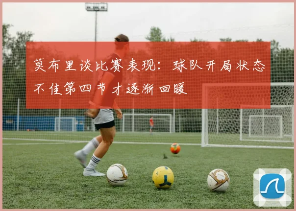 莫布里谈比赛表现：球队开局状态不佳第四节才逐渐回暖