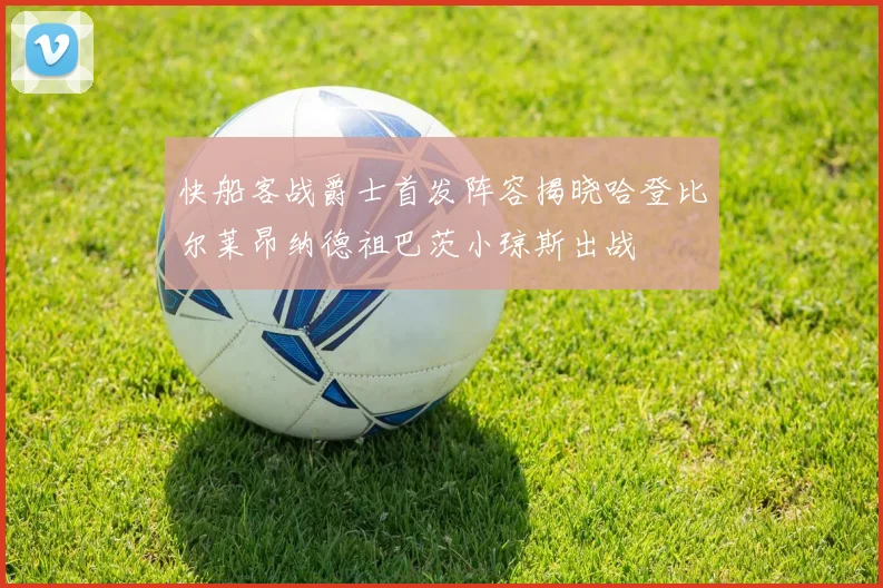 快船客战爵士首发阵容揭晓哈登比尔莱昂纳德祖巴茨小琼斯出战