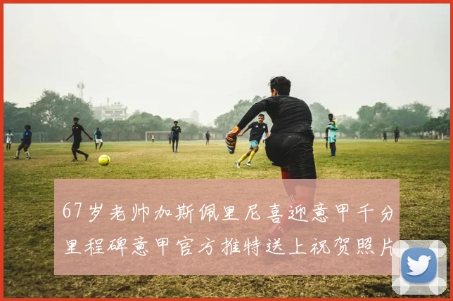 67岁老帅加斯佩里尼喜迎意甲千分里程碑意甲官方推特送上祝贺照片