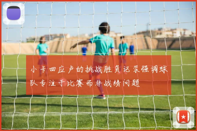 小卡回应卢的挑战胜负记录强调球队专注于比赛而非战绩问题
