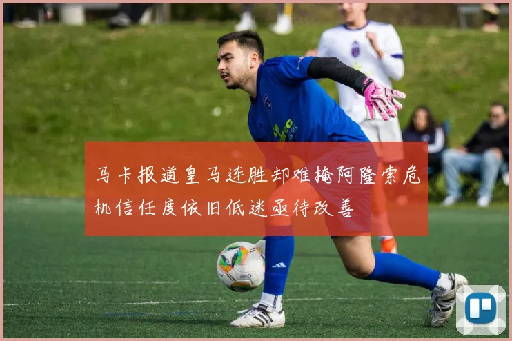 马卡报道皇马连胜却难掩阿隆索危机信任度依旧低迷亟待改善
