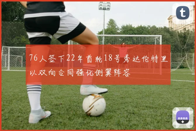 76人签下22年首轮18号秀达伦特里以双向合同强化侧翼阵容