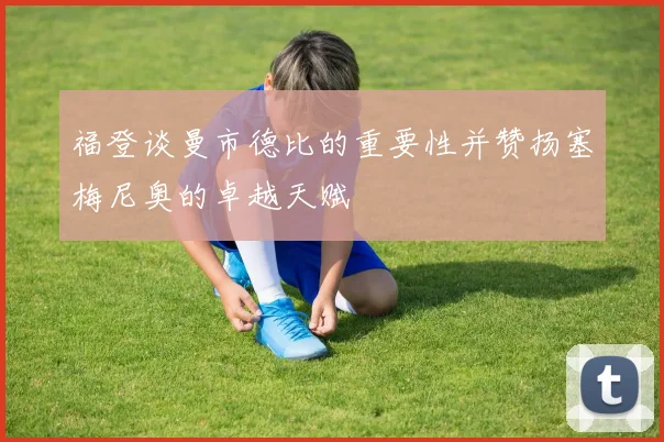 福登谈曼市德比的重要性并赞扬塞梅尼奥的卓越天赋
