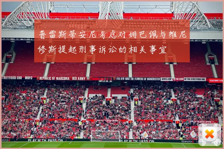 普雷斯蒂安尼考虑对姆巴佩与维尼修斯提起刑事诉讼的相关事宜