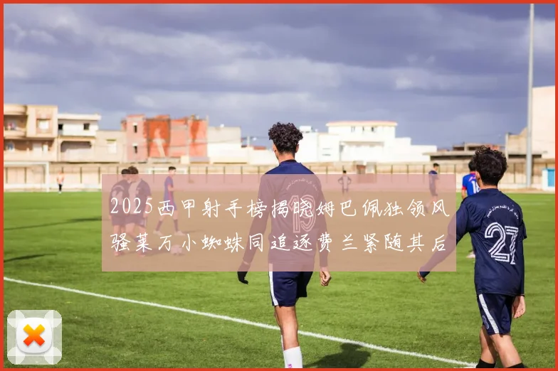 2025西甲射手榜揭晓姆巴佩独领风骚莱万小蜘蛛同追逐费兰紧随其后