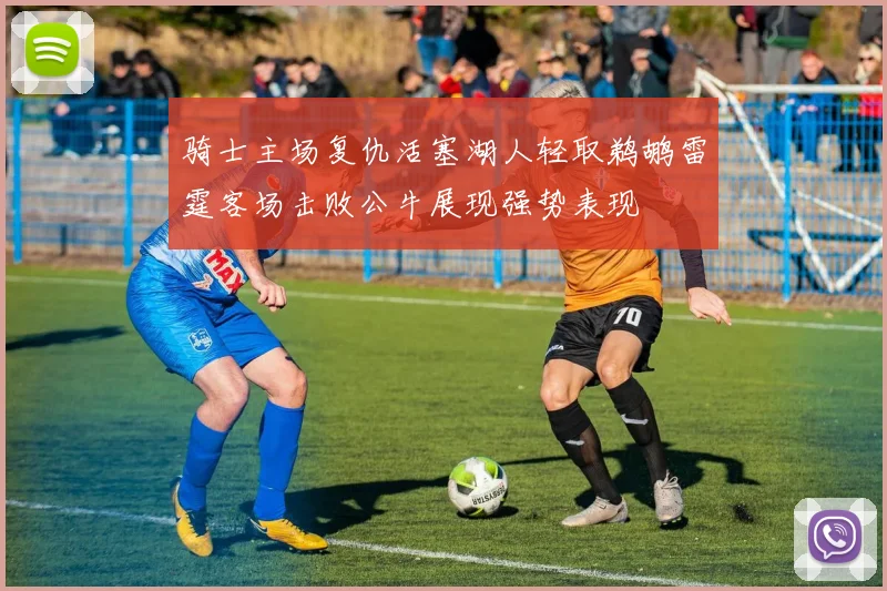 骑士主场复仇活塞湖人轻取鹈鹕雷霆客场击败公牛展现强势表现