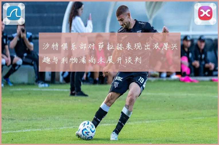沙特俱乐部对萨拉赫表现出浓厚兴趣与利物浦尚未展开谈判