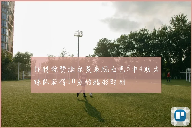 怀特称赞谢尔曼表现出色5中4助力球队获得10分的精彩时刻