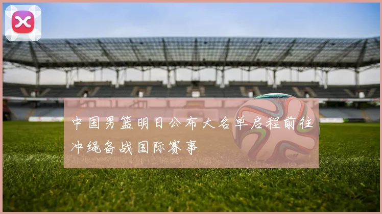中国男篮明日公布大名单启程前往冲绳备战国际赛事