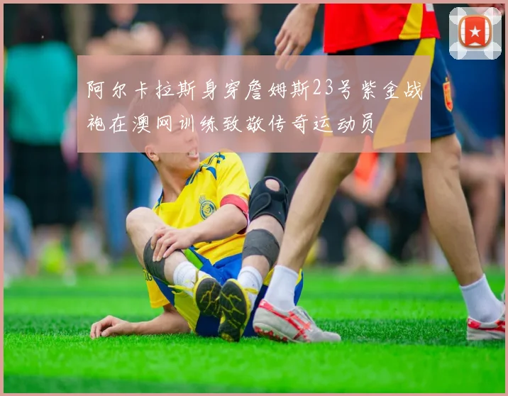 阿尔卡拉斯身穿詹姆斯23号紫金战袍在澳网训练致敬传奇运动员