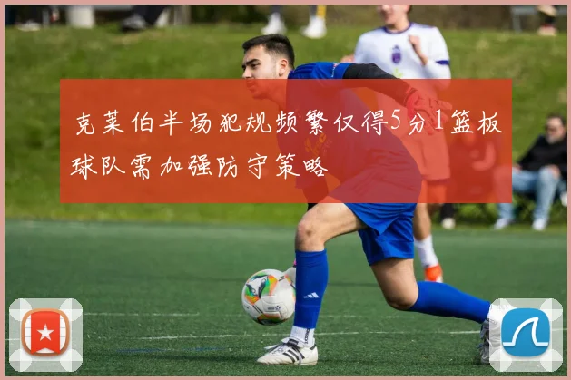克莱伯半场犯规频繁仅得5分1篮板球队需加强防守策略