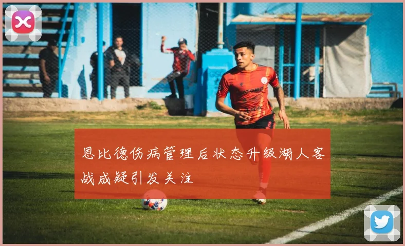 恩比德伤病管理后状态升级湖人客战成疑引发关注