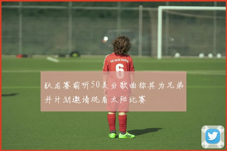 狄龙赛前听50美分歌曲称其为兄弟并计划邀请观看太阳比赛