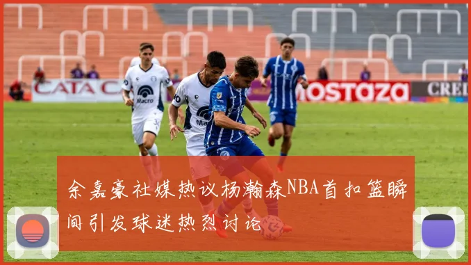余嘉豪社媒热议杨瀚森NBA首扣篮瞬间引发球迷热烈讨论