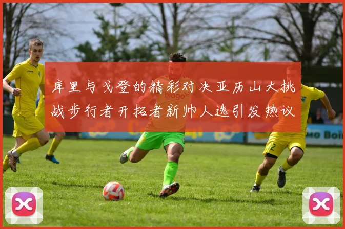 库里与戈登的精彩对决亚历山大挑战步行者开拓者新帅人选引发热议