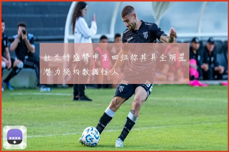 杜兰特盛赞申京回归称其具全明星潜力场均数据惊人