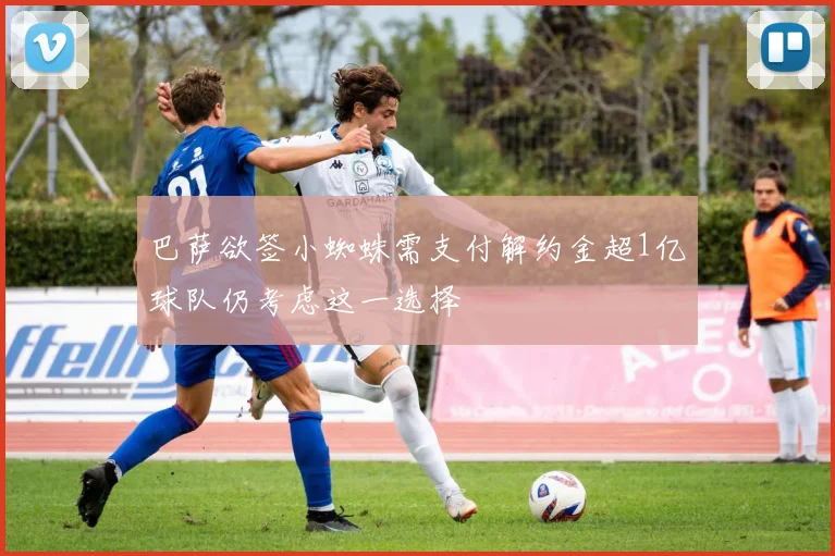巴萨欲签小蜘蛛需支付解约金超1亿球队仍考虑这一选择