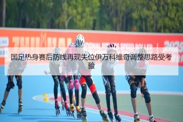 国足热身赛后防线再现失位伊万科维奇调整思路受考验 | WukongSports